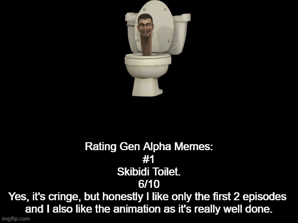 Gen Alpha meme rate #1 (Don't @ me) | Rating Gen Alpha Memes:
#1

Skibidi Toilet.
6/10
Yes, it's cringe, but honestly I like only the first 2 episodes 
and I also like the animation as it's really well done. | made w/ Imgflip meme maker