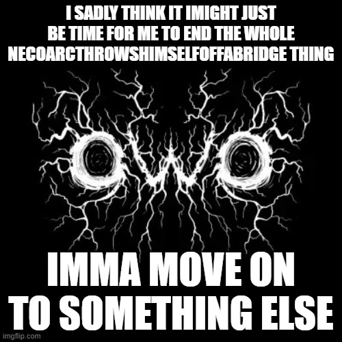 sorry but yeah i found something new and it's a little easier cuz i do not have to have a lot of neco arc related shit on my acc | I SADLY THINK IT IMIGHT JUST BE TIME FOR ME TO END THE WHOLE NECOARCTHROWSHIMSELFOFFABRIDGE THING; IMMA MOVE ON TO SOMETHING ELSE | image tagged in owo black-metal | made w/ Imgflip meme maker