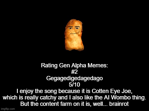 yeah Gen Alpha Memes rating #2 | Rating Gen Alpha Memes:
#2

Gegagedigedagedago
5/10
I enjoy the song because it is Cotten Eye Joe,
which is really catchy and I also like the AI Wombo thing.
But the content farm on it is, well... brainrot | made w/ Imgflip meme maker