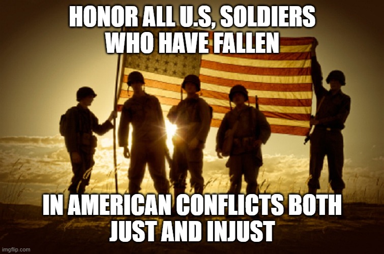 Memorial Day Soldiers | HONOR ALL U.S, SOLDIERS
WHO HAVE FALLEN; IN AMERICAN CONFLICTS BOTH
JUST AND INJUST | image tagged in memorial day soldiers | made w/ Imgflip meme maker