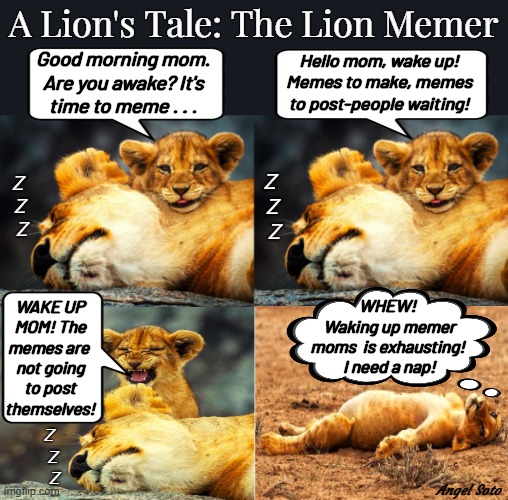 A lion's tale: the lion memer | A Lion's Tale: The Lion Memer; Good morning mom.
Are you awake? It's
time to meme . . . Hello mom, wake up!
Memes to make, memes
to post-people waiting! Z
 Z
  Z; Z
 Z
  Z; WAKE UP
MOM! The
memes are 
not going
to post
themselves! WHEW!
 Waking up memer
moms  is exhausting!
 I need a nap! Z
  Z
   Z; Angel Soto | image tagged in lion tales,memer,wake up,it's time to meme,good morning,are you awake yet | made w/ Imgflip meme maker
