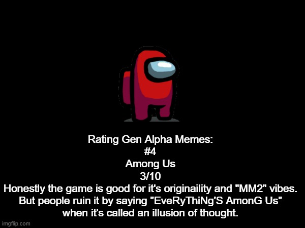 Dawwwwg | Rating Gen Alpha Memes:
#4
Among Us
3/10
Honestly the game is good for it's originaility and "MM2" vibes.
But people ruin it by saying "EveRyThiNg'S AmonG Us"
when it's called an illusion of thought. | made w/ Imgflip meme maker