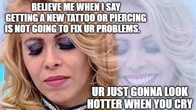 hello | BELIEVE ME WHEN I SAY GETTING A NEW TATTOO OR PIERCING IS NOT GOING TO FIX UR PROBLEMS. UR JUST GONNA LOOK HOTTER WHEN YOU CRY | image tagged in joelma | made w/ Imgflip meme maker