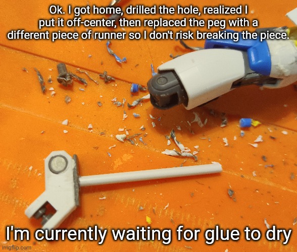 Context: I've been at a family thing for most of the day, that's why I didn't do this earlier | Ok. I got home, drilled the hole, realized I put it off-center, then replaced the peg with a different piece of runner so I don't risk breaking the piece. I'm currently waiting for glue to dry | made w/ Imgflip meme maker