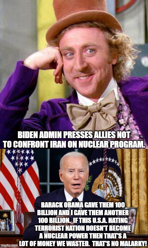 That's no malarky man. | BIDEN ADMIN PRESSES ALLIES NOT TO CONFRONT IRAN ON NUCLEAR PROGRAM. BARACK OBAMA GAVE THEM 100 BILLION AND I GAVE THEM ANOTHER 100 BILLION.  IF THIS U.S.A. HATING TERRORIST NATION DOESN'T BECOME A NUCLEAR POWER THEN THAT'S A LOT OF MONEY WE WASTED.  THAT'S NO MALARKY! | image tagged in willy wonka blank | made w/ Imgflip meme maker