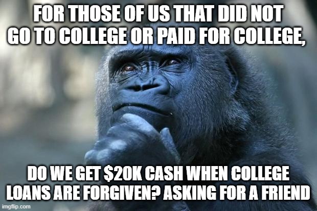Deep Thoughts | FOR THOSE OF US THAT DID NOT GO TO COLLEGE OR PAID FOR COLLEGE, DO WE GET $20K CASH WHEN COLLEGE LOANS ARE FORGIVEN? ASKING FOR A FRIEND | image tagged in deep thoughts | made w/ Imgflip meme maker