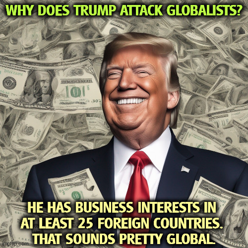 WHY DOES TRUMP ATTACK GLOBALISTS? HE HAS BUSINESS INTERESTS IN 
AT LEAST 25 FOREIGN COUNTRIES. 
THAT SOUNDS PRETTY GLOBAL. | image tagged in trump,globalism,greed,money,corporate greed | made w/ Imgflip meme maker