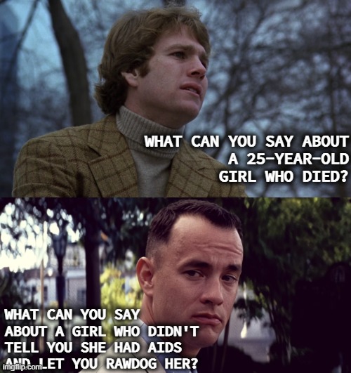 What can you say about a girl... | WHAT CAN YOU SAY ABOUT
A 25-YEAR-OLD GIRL WHO DIED? WHAT CAN YOU SAY ABOUT A GIRL WHO DIDN'T TELL YOU SHE HAD AIDS AND LET YOU RAWDOG HER? | image tagged in forrest gump,love story,movie,films | made w/ Imgflip meme maker