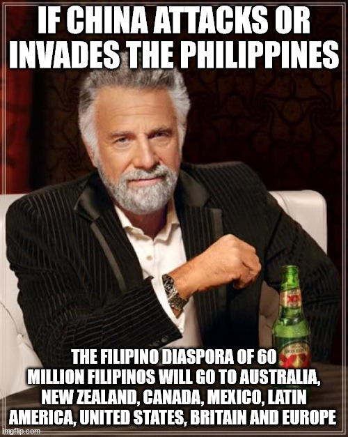 Filipino Diaspora and Overseas Filipinos | IF CHINA ATTACKS OR INVADES THE PHILIPPINES; THE FILIPINO DIASPORA OF 60 MILLION FILIPINOS WILL GO TO AUSTRALIA, NEW ZEALAND, CANADA, MEXICO, LATIN AMERICA, UNITED STATES, BRITAIN AND EUROPE | image tagged in memes,the most interesting man in the world,filipino diaspora,overseas filipinos | made w/ Imgflip meme maker