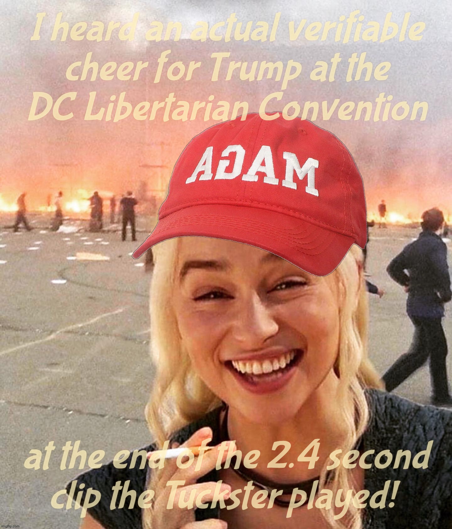 No, they were yelling, "Bruuuuuuuuuuuuuuuuuuuuce" | I heard an actual verifiable
cheer for Trump at the
DC Libertarian Convention; at the end of the 2.4 second
clip the Tuckster played! | image tagged in disaster smoker girl maga edition,trump booed and libertarian convention,bruuuuuuuuuuuuce,how's that for redemption,trump | made w/ Imgflip meme maker