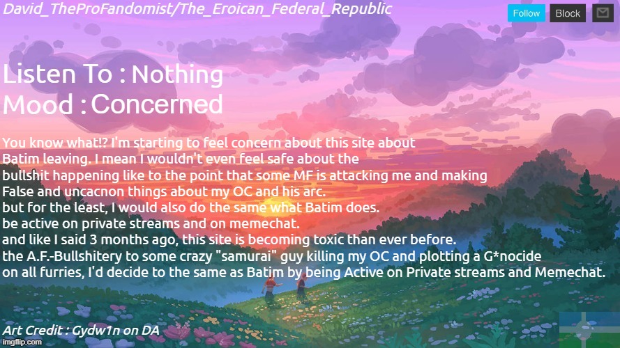 I couldn't get even more Disappointed than ever before... | Nothing; Concerned; You know what!? I'm starting to feel concern about this site about
Batim leaving. I mean I wouldn't even feel safe about the 
bullshit happening like to the point that some MF is attacking me and making
False and uncacnon things about my OC and his arc.
but for the least, I would also do the same what Batim does.
be active on private streams and on memechat.
and like I said 3 months ago, this site is becoming toxic than ever before.
the A.F.-Bullshitery to some crazy "samurai" guy killing my OC and plotting a G*nocide
on all furries, I'd decide to the same as Batim by being Active on Private streams and Memechat. | image tagged in new and better eroican federal republic's announcement | made w/ Imgflip meme maker