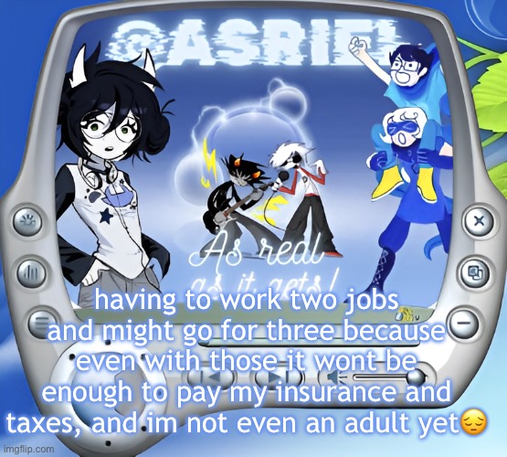 if this is how it's gonna be for life im straight up doing tax fraud | having to work two jobs and might go for three because even with those it wont be enough to pay my insurance and taxes, and im not even an adult yet😔 | image tagged in asriel's super summer template | made w/ Imgflip meme maker