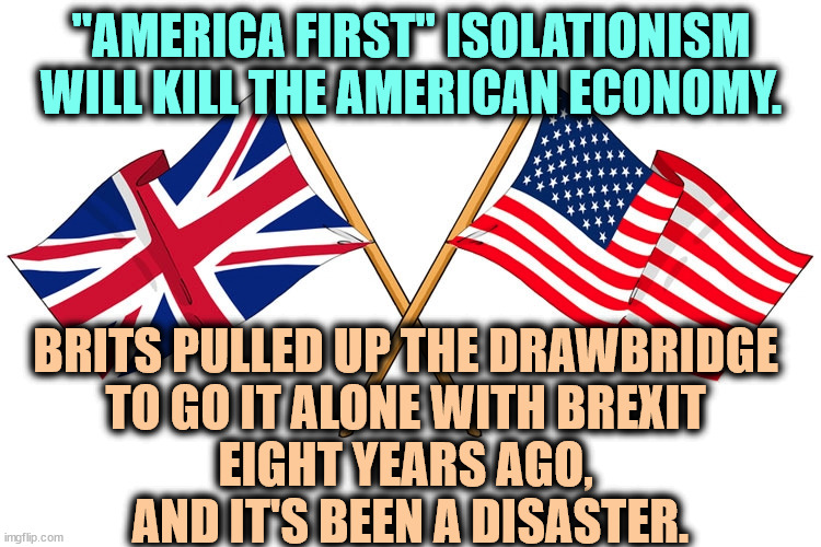 "America First" sounds great, but where your pocketbook is concerned, it'll clean you out. | "AMERICA FIRST" ISOLATIONISM WILL KILL THE AMERICAN ECONOMY. BRITS PULLED UP THE DRAWBRIDGE 
TO GO IT ALONE WITH BREXIT 
EIGHT YEARS AGO, 
AND IT'S BEEN A DISASTER. | image tagged in america first,trump,idiot,brexit,uk,disaster | made w/ Imgflip meme maker