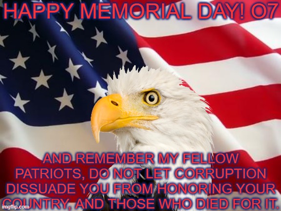 Stay honest and truthful my fellow patriots! o7 | HAPPY MEMORIAL DAY! O7; AND REMEMBER MY FELLOW PATRIOTS, DO NOT LET CORRUPTION DISSUADE YOU FROM HONORING YOUR COUNTRY, AND THOSE WHO DIED FOR IT. | image tagged in american flag,memorial day,america,bald eagle,patriotic,united states | made w/ Imgflip meme maker