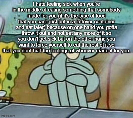 Sad squidward | I hate feeling sick when you're in the middle of eating something that somebody made for you (if it's the type of food that you can't just put in a leftover container and eat later) because on one hand you gotta throw it out and not eat any more of it so you don't get sick but on the other hand you want to force yourself to eat the rest of it so that you dont hurt the feelings of whoever made it for you. | image tagged in sad squidward | made w/ Imgflip meme maker