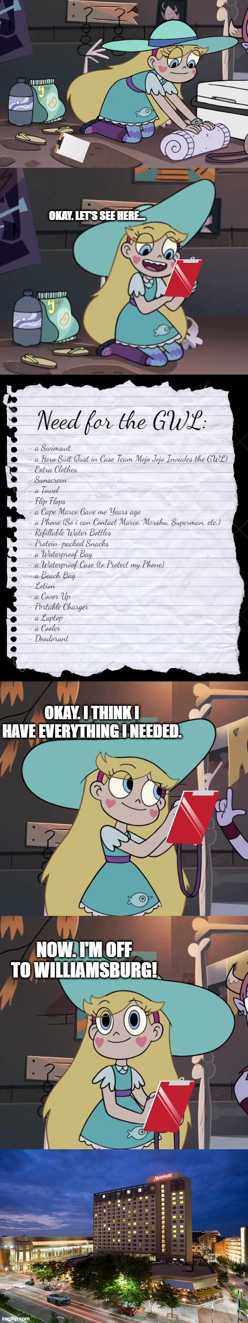 Star Butterfly is going to the Great Wolf Lodge | OKAY. LET'S SEE HERE... Need for the GWL:; - a Swimsuit
- a Hero Suit (Just in Case Team Mojo Jojo Invades the GWL)
- Extra Clothes
- Sunscreen
- a Towel
- Flip Flops
- a Cape Marco Gave me Years ago
- a Phone (So i can Contact Marco, Morshu, Superman, etc.)
- Refillable Water Bottles
- Protein-packed Snacks
- a Waterproof Bag
- a Waterproof Case (to Protect my Phone)
- a Beach Bag
- Lotion
- a Cover Up
- Portable Charger
- a Laptop
- a Cooler
- Deodorant; OKAY. I THINK I HAVE EVERYTHING I NEEDED. NOW. I'M OFF TO WILLIAMSBURG! | image tagged in star butterfly,star vs the forces of evil,parody | made w/ Imgflip meme maker