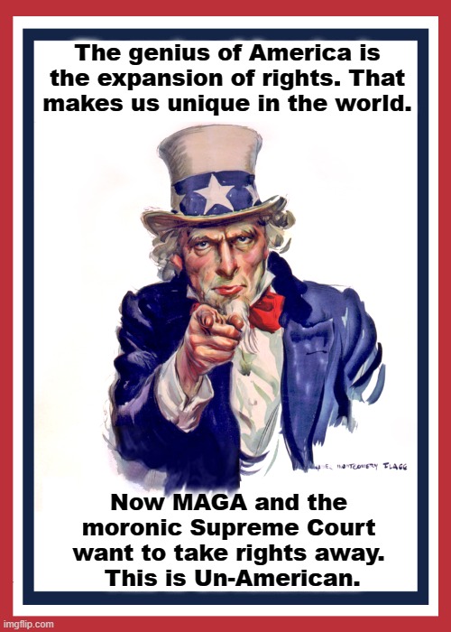 This is Un-American. | The genius of America is the expansion of rights. That makes us unique in the world. Now MAGA and the moronic Supreme Court want to take rights away.
 This is Un-American. | image tagged in i want you uncle sam,america,rights,maga,supreme court | made w/ Imgflip meme maker