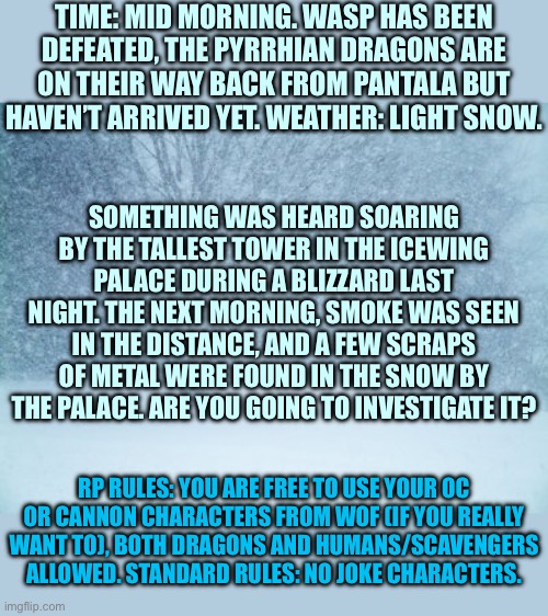 I made the prologue and never followed up on it. Anyways, Desperate Rescue part 1 | TIME: MID MORNING. WASP HAS BEEN DEFEATED, THE PYRRHIAN DRAGONS ARE ON THEIR WAY BACK FROM PANTALA BUT HAVEN’T ARRIVED YET. WEATHER: LIGHT SNOW. SOMETHING WAS HEARD SOARING BY THE TALLEST TOWER IN THE ICEWING PALACE DURING A BLIZZARD LAST NIGHT. THE NEXT MORNING, SMOKE WAS SEEN IN THE DISTANCE, AND A FEW SCRAPS OF METAL WERE FOUND IN THE SNOW BY THE PALACE. ARE YOU GOING TO INVESTIGATE IT? RP RULES: YOU ARE FREE TO USE YOUR OC OR CANNON CHARACTERS FROM WOF (IF YOU REALLY WANT TO), BOTH DRAGONS AND HUMANS/SCAVENGERS ALLOWED. STANDARD RULES: NO JOKE CHARACTERS. | image tagged in blizzard | made w/ Imgflip meme maker