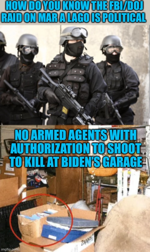 Press coverage of armed agents at MAL was to prejudice public against Trump | HOW DO YOU KNOW THE FBI/DOJ RAID ON MAR A LAGO IS POLITICAL; NO ARMED AGENTS WITH AUTHORIZATION TO SHOOT TO KILL AT BIDEN’S GARAGE | image tagged in fbi raid,classified documents in joe biden's garage,prejudicial,against trump | made w/ Imgflip meme maker