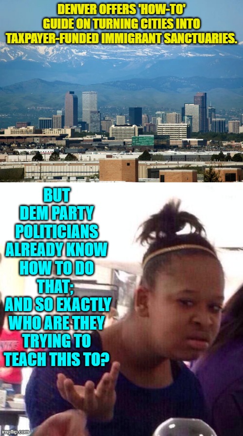 Yes, this particular s**t-show is currently playing out across the nation. | DENVER OFFERS 'HOW-TO' GUIDE ON TURNING CITIES INTO TAXPAYER-FUNDED IMMIGRANT SANCTUARIES. BUT DEM PARTY POLITICIANS ALREADY KNOW HOW TO DO THAT; 
 AND SO EXACTLY WHO ARE THEY TRYING TO TEACH THIS TO? | image tagged in yep | made w/ Imgflip meme maker