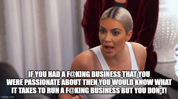 Kim Kardashian shouting | IF YOU HAD A F@KING BUSINESS THAT YOU WERE PASSIONATE ABOUT THEN YOU WOULD KNOW WHAT IT TAKES TO RUN A F@KING BUSINESS BUT YOU DON'T! | image tagged in kim kardashian shouting | made w/ Imgflip meme maker