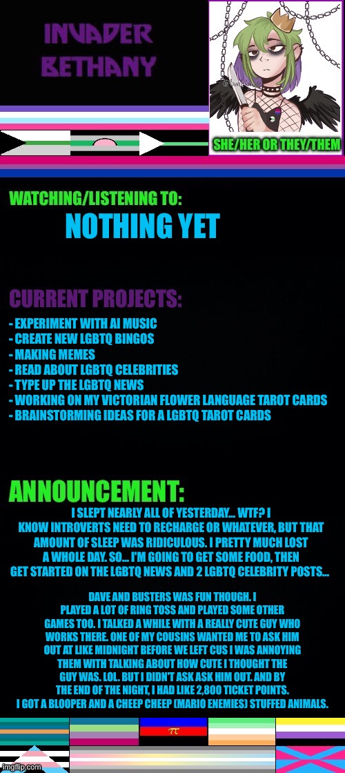 Update: Dave and Busters, so much sleep, lgbtq+ news, and lgbtq+ celebrities | NOTHING YET; - EXPERIMENT WITH AI MUSIC 
- CREATE NEW LGBTQ BINGOS 
- MAKING MEMES 
- READ ABOUT LGBTQ CELEBRITIES 
- TYPE UP THE LGBTQ NEWS 
- WORKING ON MY VICTORIAN FLOWER LANGUAGE TAROT CARDS 
- BRAINSTORMING IDEAS FOR A LGBTQ TAROT CARDS; I SLEPT NEARLY ALL OF YESTERDAY… WTF? I KNOW INTROVERTS NEED TO RECHARGE OR WHATEVER, BUT THAT AMOUNT OF SLEEP WAS RIDICULOUS. I PRETTY MUCH LOST A WHOLE DAY. SO… I'M GOING TO GET SOME FOOD, THEN GET STARTED ON THE LGBTQ NEWS AND 2 LGBTQ CELEBRITY POSTS…; DAVE AND BUSTERS WAS FUN THOUGH. I PLAYED A LOT OF RING TOSS AND PLAYED SOME OTHER GAMES TOO. I TALKED A WHILE WITH A REALLY CUTE GUY WHO WORKS THERE. ONE OF MY COUSINS WANTED ME TO ASK HIM OUT AT LIKE MIDNIGHT BEFORE WE LEFT CUS I WAS ANNOYING THEM WITH TALKING ABOUT HOW CUTE I THOUGHT THE GUY WAS. LOL. BUT I DIDN'T ASK ASK HIM OUT. AND BY THE END OF THE NIGHT, I HAD LIKE 2,800 TICKET POINTS. I GOT A BLOOPER AND A CHEEP CHEEP (MARIO ENEMIES) STUFFED ANIMALS. | image tagged in lgbtq,dave and busters,super mario bros,ring toss,sleep,update | made w/ Imgflip meme maker