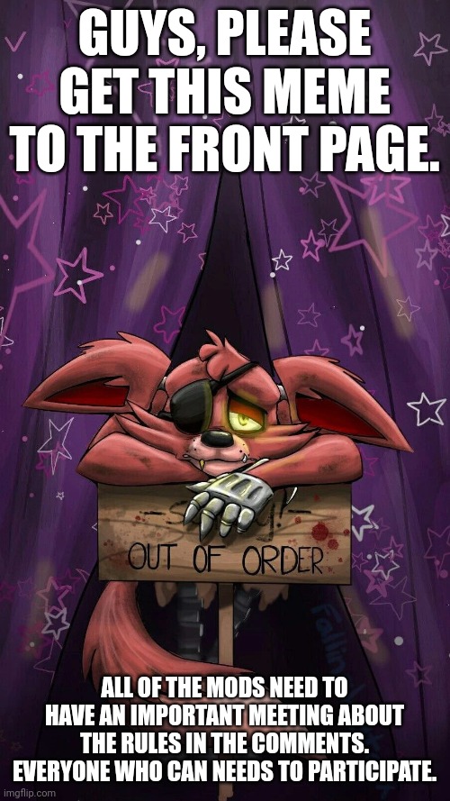 sad foxy | GUYS, PLEASE GET THIS MEME TO THE FRONT PAGE. ALL OF THE MODS NEED TO HAVE AN IMPORTANT MEETING ABOUT THE RULES IN THE COMMENTS. EVERYONE WHO CAN NEEDS TO PARTICIPATE. | image tagged in sad foxy | made w/ Imgflip meme maker