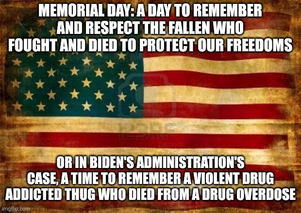 The amount of disdain I have for this POS is off the charts. | MEMORIAL DAY: A DAY TO REMEMBER AND RESPECT THE FALLEN WHO FOUGHT AND DIED TO PROTECT OUR FREEDOMS; OR IN BIDEN'S ADMINISTRATION'S CASE, A TIME TO REMEMBER A VIOLENT DRUG ADDICTED THUG WHO DIED FROM A DRUG OVERDOSE | image tagged in old american flag | made w/ Imgflip meme maker