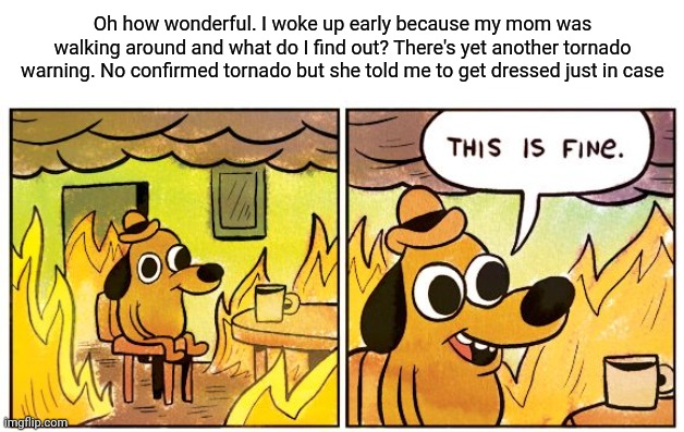 :( | Oh how wonderful. I woke up early because my mom was walking around and what do I find out? There's yet another tornado warning. No confirmed tornado but she told me to get dressed just in case | image tagged in memes,this is fine | made w/ Imgflip meme maker
