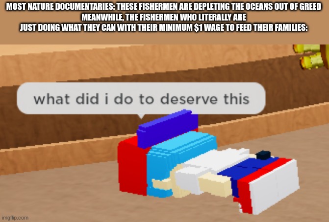 People don't do this crap for fun, they do it for money. Get rid of the demand, and they'll stop. It's that easy. | MOST NATURE DOCUMENTARIES: THESE FISHERMEN ARE DEPLETING THE OCEANS OUT OF GREED
MEANWHILE, THE FISHERMEN WHO LITERALLY ARE JUST DOING WHAT THEY CAN WITH THEIR MINIMUM $1 WAGE TO FEED THEIR FAMILIES: | image tagged in what did i do to deserve this | made w/ Imgflip meme maker