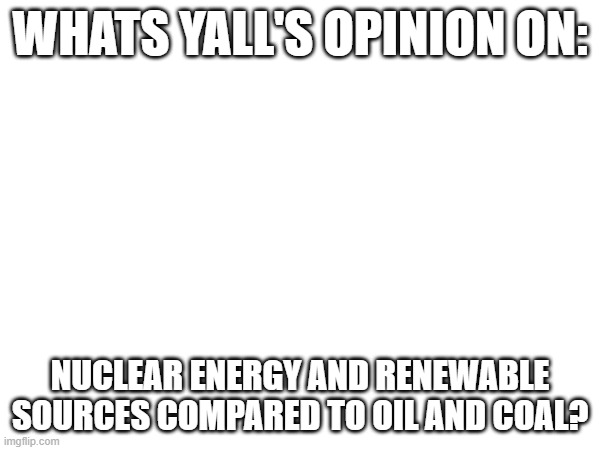 Debate time! | WHATS YALL'S OPINION ON:; NUCLEAR ENERGY AND RENEWABLE SOURCES COMPARED TO OIL AND COAL? | image tagged in politics,climate change,energy | made w/ Imgflip meme maker