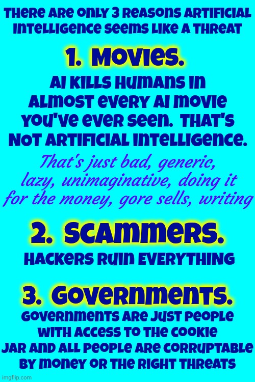 We're Afraid Artificial Intelligence Is Going To Hurt Us Because Happy Endings Don't Sell Well | There are only 3 reasons Artificial Intelligence seems like a threat; 1.  Movies. AI kills humans in almost every AI movie you've ever seen.  That's NOT artificial intelligence. That's just bad, generic, lazy, unimaginative, doing it for the money, gore sells, writing; 2.  Scammers. Hackers ruin EVERYTHING; 3.  Governments. Governments are just people with access to the cookie jar and ALL people are corruptable by money or the right threats | image tagged in we're doing it wrong,don't worry be happy,be happy,ai meme,artificially created fear,memes | made w/ Imgflip meme maker