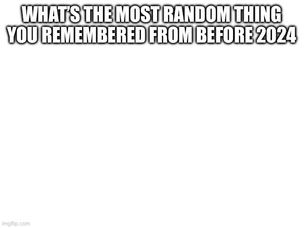 WHAT’S THE MOST RANDOM THING YOU REMEMBERED FROM BEFORE 2024 | made w/ Imgflip meme maker