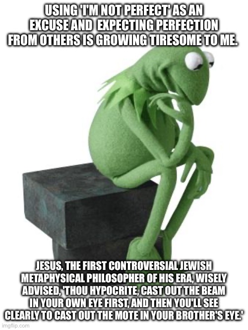 Philosophy Kermit | USING 'I'M NOT PERFECT' AS AN EXCUSE AND  EXPECTING PERFECTION FROM OTHERS IS GROWING TIRESOME TO ME. JESUS, THE FIRST CONTROVERSIAL JEWISH METAPHYSICAL PHILOSOPHER OF HIS ERA, WISELY ADVISED, 'THOU HYPOCRITE, CAST OUT THE BEAM IN YOUR OWN EYE FIRST, AND THEN YOU'LL SEE CLEARLY TO CAST OUT THE MOTE IN YOUR BROTHER'S EYE.' | image tagged in jesus,jesus christ | made w/ Imgflip meme maker