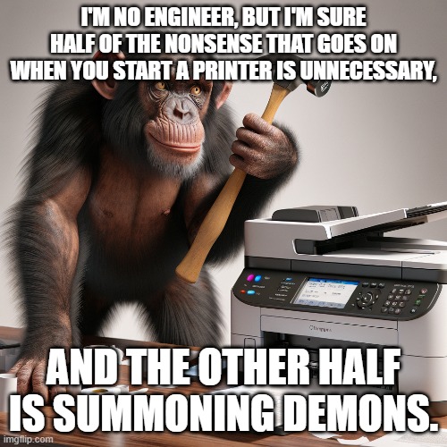 injet printer | I'M NO ENGINEER, BUT I'M SURE HALF OF THE NONSENSE THAT GOES ON WHEN YOU START A PRINTER IS UNNECESSARY, AND THE OTHER HALF IS SUMMONING DEMONS. | image tagged in printer,work,office,chimpanzee,hammer | made w/ Imgflip meme maker