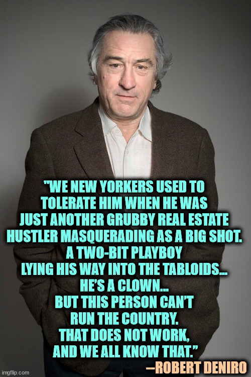 Every word is true. | "WE NEW YORKERS USED TO 
TOLERATE HIM WHEN HE WAS 
JUST ANOTHER GRUBBY REAL ESTATE 

HUSTLER MASQUERADING AS A BIG SHOT. 
A TWO-BIT PLAYBOY 
LYING HIS WAY INTO THE TABLOIDS… 
HE’S A CLOWN… 
BUT THIS PERSON CAN’T 
RUN THE COUNTRY. 
THAT DOES NOT WORK, 
AND WE ALL KNOW THAT.”; --ROBERT DENIRO | image tagged in robert deniro,trump,clown,hustler,liar,playboy | made w/ Imgflip meme maker