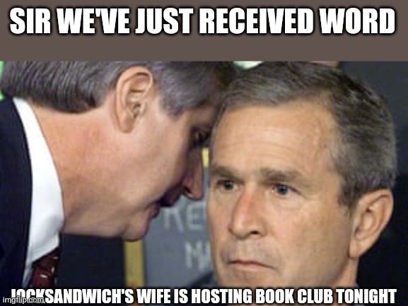George Bush 9/11 | SIR WE'VE JUST RECEIVED WORD; JOCKSANDWICH'S WIFE IS HOSTING BOOK CLUB TONIGHT | image tagged in george bush 9/11 | made w/ Imgflip meme maker