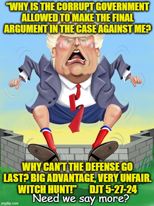 Trump's Latest Tantrum | “WHY IS THE CORRUPT GOVERNMENT ALLOWED TO MAKE THE FINAL ARGUMENT IN THE CASE AGAINST ME? WHY CAN’T THE DEFENSE GO LAST? BIG ADVANTAGE, VERY UNFAIR. WITCH HUNT!"       DJT 5-27-24; Need we say more? | image tagged in nevertrump meme,basket of deplorables,donald trump is an idiot,donald trump,donald trump approves,it's a conspiracy | made w/ Imgflip meme maker
