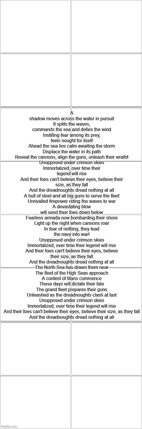 Dreadnought | A shadow moves across the water in pursuit
It splits the waves, commands the sea and defies the wind
Instilling fear among its prey, feels nought for itself
Ahead the sea lies calm awaiting the storm
Displace the water in its path
Reveal the cannons, align the guns, unleash their wrath!
Unopposed under crimson skies
Immortalized, over time their legend will rise
And their foes can't believe their eyes, believe their size, as they fall
And the dreadnoughts dread nothing at all
A hull of steel and all big guns to serve the fleet
Unrivalled firepower riding the waves to war
A devastating blow will send their foes down below
Fearless armada now bombarding their shore
Light up the night when cannons roar
In fear of nothing, they lead the navy into war!
Unopposed under crimson skies
Immortalized, over time their legend will rise
And their foes can't believe their eyes, believe their size, as they fall
And the dreadnoughts dread nothing at all
The North Sea has drawn them near
The fleet of the High Seas approach
A contest of titans commence
These days will dictate their fate
The grand fleet prepares their guns
Unleashed as the dreadnoughts clash at last
Unopposed under crimson skies
Immortalized, over time their legend will rise
And their foes can't believe their eyes, believe their size, as they fall
And the dreadnoughts dread nothing at all | made w/ Imgflip meme maker