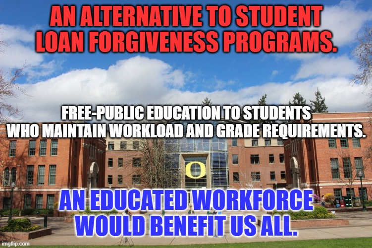 Many states offered programs like this until the 1970's. | AN ALTERNATIVE TO STUDENT LOAN FORGIVENESS PROGRAMS. FREE-PUBLIC EDUCATION TO STUDENTS WHO MAINTAIN WORKLOAD AND GRADE REQUIREMENTS. AN EDUCATED WORKFORCE WOULD BENEFIT US ALL. | image tagged in politics | made w/ Imgflip meme maker