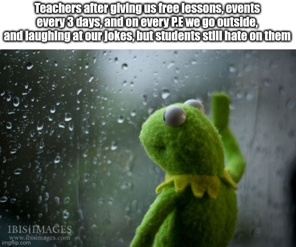This is kinda unfair, I guess. | Teachers after giving us free lessons, events every 3 days, and on every P.E we go outside, and laughing at our jokes, but students still hate on them | image tagged in kermit window,sadness,unfair | made w/ Imgflip meme maker