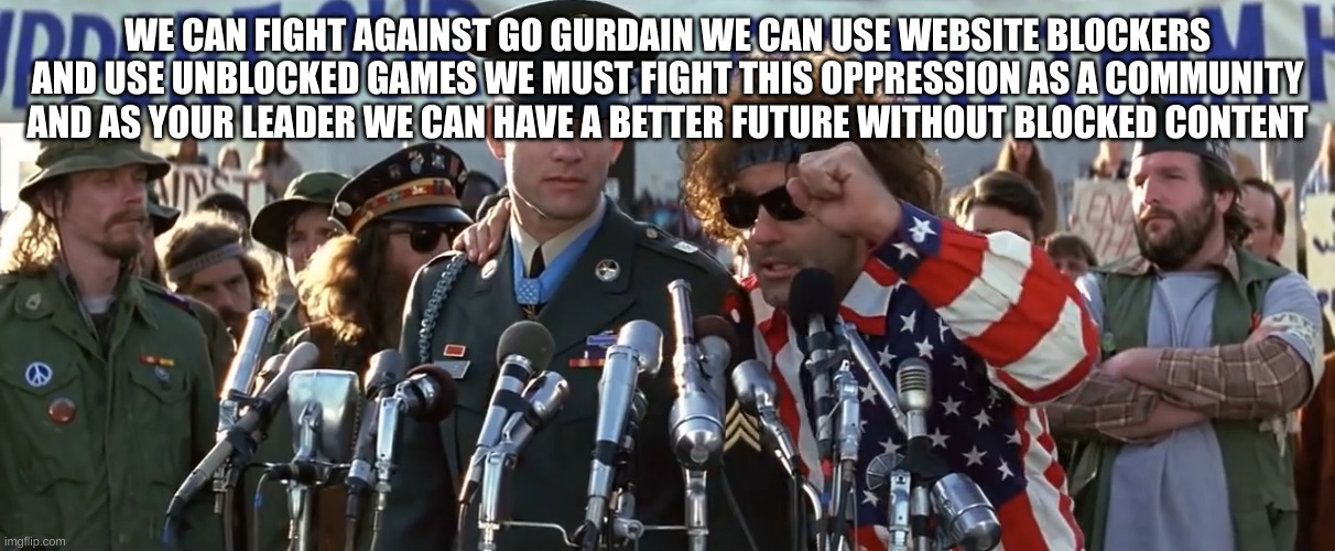 Forrest gump war speach | WE CAN FIGHT AGAINST GO GURDAIN WE CAN USE WEBSITE BLOCKERS AND USE UNBLOCKED GAMES WE MUST FIGHT THIS OPPRESSION AS A COMMUNITY AND AS YOUR | image tagged in forrest gump war speach | made w/ Imgflip meme maker