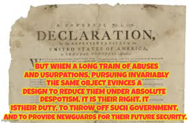 I think it is past time | BUT WHEN A LONG TRAIN OF ABUSES AND USURPATIONS, PURSUING INVARIABLY; THE SAME OBJECT EVINCES A DESIGN TO REDUCE THEM UNDER ABSOLUTE; DESPOTISM, IT IS THEIR RIGHT, IT ISTHEIR DUTY, TO THROW OFF SUCH GOVERNMENT, AND TO PROVIDE NEWGUARDS FOR THEIR FUTURE SECURITY. | image tagged in declaration of independence,government corruption,corruption,corrupt,we the people,revolutionary war | made w/ Imgflip meme maker