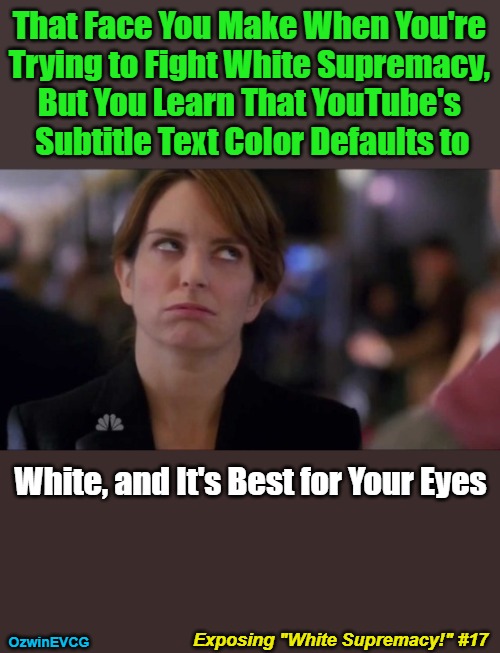 Exposing "White Supremacy!" #17 | That Face You Make When You're 

Trying to Fight White Supremacy, 

But You Learn That YouTube's 

Subtitle Text Color Defaults to; White, and It's Best for Your Eyes; Exposing "White Supremacy!" #17; OzwinEVCG | image tagged in clown world,memes,white supremacy,funny,face you make,i'm a trollll maaan | made w/ Imgflip meme maker