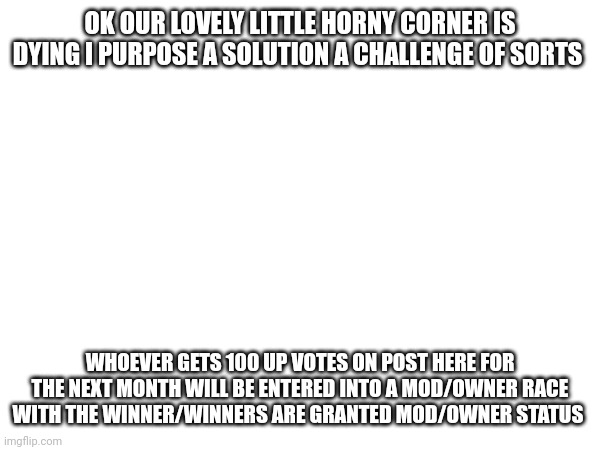 Save the stream | OK OUR LOVELY LITTLE HORNY CORNER IS DYING I PURPOSE A SOLUTION A CHALLENGE OF SORTS; WHOEVER GETS 100 UP VOTES ON POST HERE FOR THE NEXT MONTH WILL BE ENTERED INTO A MOD/OWNER RACE WITH THE WINNER/WINNERS ARE GRANTED MOD/OWNER STATUS | made w/ Imgflip meme maker