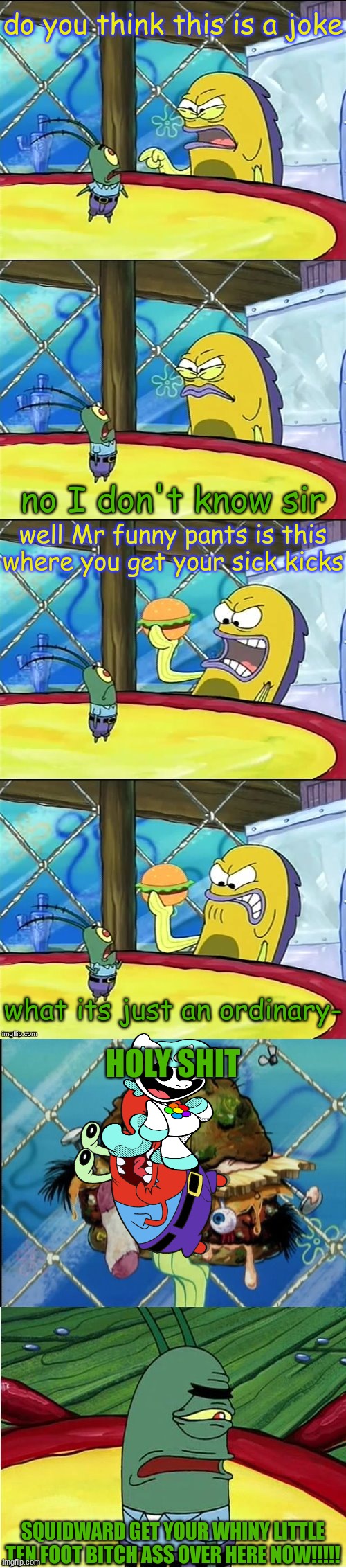Oh my goodness! | do you think this is a joke; no I don't know sir; well Mr funny pants is this where you get your sick kicks; what its just an ordinary-; HOLY SHIT; SQUIDWARD GET YOUR WHINY LITTLE TEN FOOT BITCH ASS OVER HERE NOW!!!!! | image tagged in oh my goodness | made w/ Imgflip meme maker
