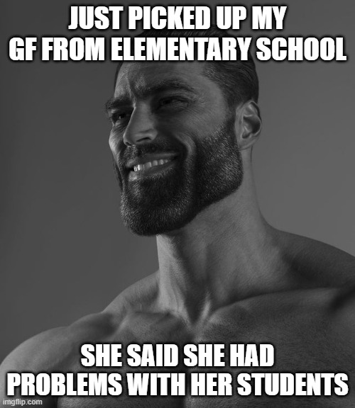 Giga Chad | JUST PICKED UP MY GF FROM ELEMENTARY SCHOOL; SHE SAID SHE HAD PROBLEMS WITH HER STUDENTS | image tagged in giga chad | made w/ Imgflip meme maker