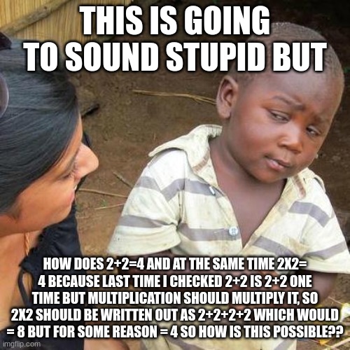 I just don't get it | THIS IS GOING TO SOUND STUPID BUT; HOW DOES 2+2=4 AND AT THE SAME TIME 2X2= 4 BECAUSE LAST TIME I CHECKED 2+2 IS 2+2 ONE TIME BUT MULTIPLICATION SHOULD MULTIPLY IT, SO 2X2 SHOULD BE WRITTEN OUT AS 2+2+2+2 WHICH WOULD = 8 BUT FOR SOME REASON = 4 SO HOW IS THIS POSSIBLE?? | image tagged in memes,third world skeptical kid | made w/ Imgflip meme maker