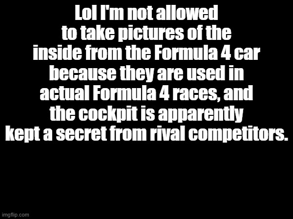 Lol I'm not allowed to take pictures of the inside from the Formula 4 car because they are used in actual Formula 4 races, and the cockpit is apparently kept a secret from rival competitors. | made w/ Imgflip meme maker