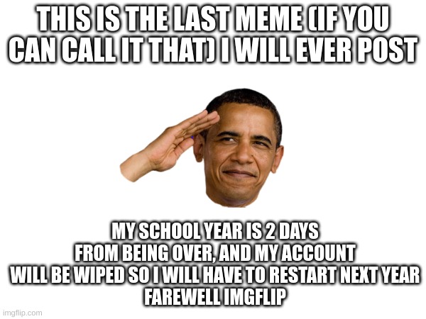 salute for me in the comments plz | THIS IS THE LAST MEME (IF YOU CAN CALL IT THAT) I WILL EVER POST; MY SCHOOL YEAR IS 2 DAYS FROM BEING OVER, AND MY ACCOUNT WILL BE WIPED SO I WILL HAVE TO RESTART NEXT YEAR
FAREWELL IMGFLIP | image tagged in school,sad,happy | made w/ Imgflip meme maker